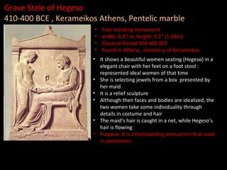 Grave Stele of Hegeso
410-400 BCE , Kerameikos Athens, Pentelic marble
•
•
•
•

Free standing monument
width: 0,97 m, height: 5’2” (1.58m)
Classical Period 410-400 BCE
Found in Athens, cemetery of Kerameikos

• It shows a beautiful women seating (Hegeso) in a
elegant chair with her feet on a foot stool :
represented ideal women of that time
• She is selecting jewels from a box presented by
her maid
• It is a relief sculpture
• Although their faces and bodies are idealized, the
two women take some individuality through
details in costume and hair
• The maid’s hair is caught in a net, while Hegeso’s
hair is flowing
• Purpose: It is a freestanding monument that used
in cemeteries

 