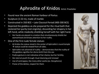 Aphrodite of Knidos Artist: Praxiteles
•
•
•
•

Found near the ancient Roman harbour of Portus
Sculpture (1.52 m), made of marble
Constructed in 350 BCE – Late Classical Period (400-300 BCE)
Depicted the goddess as she prepared for the ritual bath that
restored her purity (not virginity), discarding her drapery in her
left hand, while modestly shielding herself with her right hand.
– Her hands are placed in a motion that simultaneously shields her
womanhood and draws attention to her nudity.

•

One of the first nude female statues
– At Knidos the statue stood in the center of Aphrodite's round temple
 statue could be viewed from all sides.
– Aphrodite not ashamed of nudity -- demonstrates that the nudity of
the goddess signifies her divine birth from the sea
– Pudica gesture is not indicative of her shame, but her fertility
– Her eternal youth through ritual cleansing and renewal
– Use of contrappso, like many other works (ex. Doryphoros)
– Praise of the deities, respect for them

 