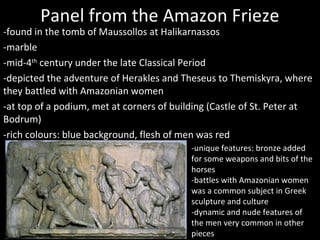 Panel from the Amazon Frieze

-found in the tomb of Maussollos at Halikarnassos
-marble
-mid-4th century under the late Classical Period
-depicted the adventure of Herakles and Theseus to Themiskyra, where
they battled with Amazonian women
-at top of a podium, met at corners of building (Castle of St. Peter at
Bodrum)
-rich colours: blue background, flesh of men was red
-unique features: bronze added
for some weapons and bits of the
horses
-battles with Amazonian women
was a common subject in Greek
sculpture and culture
-dynamic and nude features of
the men very common in other
pieces

 