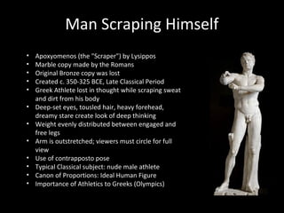 Man Scraping Himself
•
•
•
•
•
•
•
•
•
•
•
•

Apoxyomenos (the "Scraper") by Lysippos
Marble copy made by the Romans
Original Bronze copy was lost
Created c. 350-325 BCE, Late Classical Period
Greek Athlete lost in thought while scraping sweat
and dirt from his body
Deep-set eyes, tousled hair, heavy forehead,
dreamy stare create look of deep thinking
Weight evenly distributed between engaged and
free legs
Arm is outstretched; viewers must circle for full
view
Use of contrapposto pose
Typical Classical subject: nude male athlete
Canon of Proportions: Ideal Human Figure
Importance of Athletics to Greeks (Olympics)

 