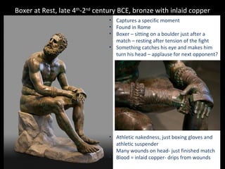 Boxer at Rest, late 4th-2nd century BCE, bronze with inlaid copper
• Captures a specific moment
• Found in Rome
• Boxer – sitting on a boulder just after a
match – resting after tension of the fight
• Something catches his eye and makes him
turn his head – applause for next opponent?

• Athletic nakedness, just boxing gloves and
athletic suspender
• Many wounds on head- just finished match
• Blood = inlaid copper- drips from wounds

 
