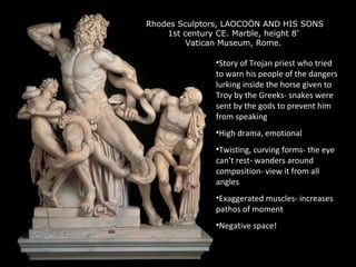 Rhodes Sculptors, LAOCOÖN AND HIS SONS
1st century CE. Marble, height 8’
Vatican Museum, Rome.

•Story of Trojan priest who tried
to warn his people of the dangers
lurking inside the horse given to
Troy by the Greeks- snakes were
sent by the gods to prevent him
from speaking
•High drama, emotional
•Twisting, curving forms- the eye
can’t rest- wanders around
composition- view it from all
angles
•Exaggerated muscles- increases
pathos of moment
•Negative space!

 