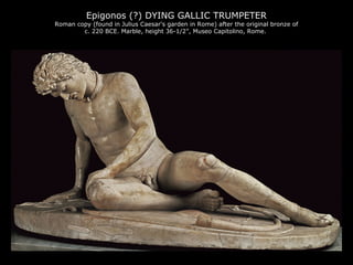 Epigonos (?) DYING GALLIC TRUMPETER

Roman copy (found in Julius Caesar's garden in Rome) after the original bronze of
c. 220 BCE. Marble, height 36-1/2”, Museo Capitolino, Rome.

 