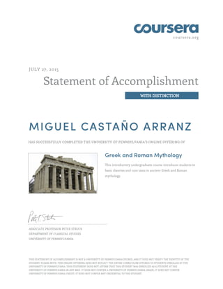 coursera.org
Statement of Accomplishment
WITH DISTINCTION
JULY 27, 2015
MIGUEL CASTAÑO ARRANZ
HAS SUCCESSFULLY COMPLETED THE UNIVERSITY OF PENNSYLVANIA'S ONLINE OFFERING OF
Greek and Roman Mythology
This introductory undergraduate course introduces students to
basic theories and core texts in ancient Greek and Roman
mythology.
ASSOCIATE PROFESSOR PETER STRUCK
DEPARTMENT OF CLASSICAL STUDIES
UNIVERSITY OF PENNSYLVANIA
THIS STATEMENT OF ACCOMPLISHMENT IS NOT A UNIVERSITY OF PENNSYLVANIA DEGREE; AND IT DOES NOT VERIFY THE IDENTITY OF THE
STUDENT; PLEASE NOTE: THIS ONLINE OFFERING DOES NOT REFLECT THE ENTIRE CURRICULUM OFFERED TO STUDENTS ENROLLED AT THE
UNIVERSITY OF PENNSYLVANIA. THIS STATEMENT DOES NOT AFFIRM THAT THIS STUDENT WAS ENROLLED AS A STUDENT AT THE
UNIVERSITY OF PENNSYLVANIA IN ANY WAY. IT DOES NOT CONFER A UNIVERSITY OF PENNSYLVANIA GRADE; IT DOES NOT CONFER
UNIVERSITY OF PENNSYLVANIA CREDIT; IT DOES NOT CONFER ANY CREDENTIAL TO THE STUDENT.
 