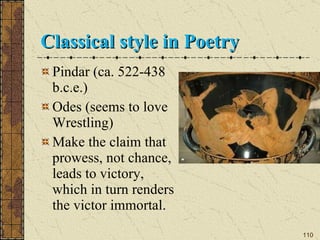Classical style in Poetry Pindar (ca. 522-438 b.c.e.) Odes (seems to love Wrestling) Make the claim that prowess, not chance, leads to victory, which in turn renders the victor immortal. 
