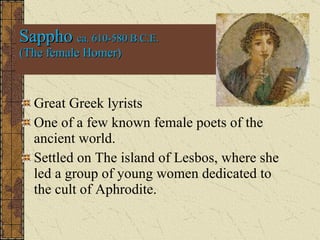 Sappho  ca. 610-580 B.C.E. (The female Homer) Great Greek lyrists One of a few known female poets of the ancient world. Settled on The island of Lesbos, where she led a group of young women dedicated to the cult of Aphrodite.  