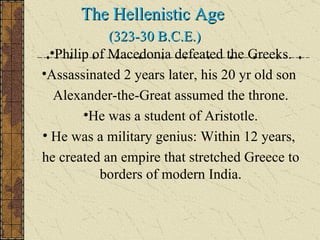 The Hellenistic Age  (323-30 B.C.E.) Philip of Macedonia defeated the Greeks. Assassinated 2 years later, his 20 yr old son  Alexander-the-Great assumed the throne. He was a student of Aristotle. He was a military genius: Within 12 years,  he created an empire that stretched Greece to borders of modern India. 