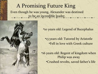A Promising Future King 10 years old: Legend of Bucephalus  13 years old: Tutored by Aristotle Fell in love with Greek culture  16 years old: Regent of kingdom when Philip was away Crushed revolts, saved father’s life  Even though he was young, Alexander was destined to be an incredible leader. 