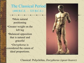 Classical: Polycleitus,  Doryphorus (spear-bearer) The Classical Period (480 B.C.E.  -  323 B.C.E.)  More natural positioning Greater weight on the left leg Balanced opposition that is natural and graceful Doryphorus  is considered the canon of ideal proportions. 