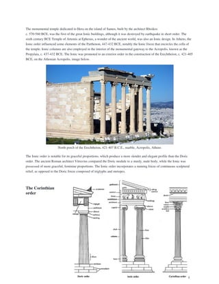 The monumental temple dedicated to Hera on the island of Samos, built by the architect Rhoikos
c. 570-560 BCE, was the first of the great Ionic buildings, although it was destroyed by earthquake in short order. The
sixth century BCE Temple of Artemis at Ephesus, a wonder of the ancient world, was also an Ionic design. In Athens, the
Ionic order influenced some elements of the Parthenon, 447-432 BCE, notably the Ionic frieze that encircles the cella of
the temple. Ionic columns are also employed in the interior of the monumental gateway to the Acropolis, known as the
Propylaia, c. 437-432 BCE. The Ionic was promoted to an exterior order in the construction of the Erechtheion, c. 421-405
BCE, on the Athenian Acropolis, image below.
North porch of the Erechtheion, 421-407 B.C.E., marble, Acropolis, Athens
The Ionic order is notable for its graceful proportions, which produce a more slender and elegant profile than the Doric
order. The ancient Roman architect Vitruvius compared the Doric module to a sturdy, male body, while the Ionic was
possessed of more graceful, feminine proportions. The Ionic order incorporates a running frieze of continuous sculptural
relief, as opposed to the Doric frieze composed of triglyphs and metopes.
The Corinthian
order
 
