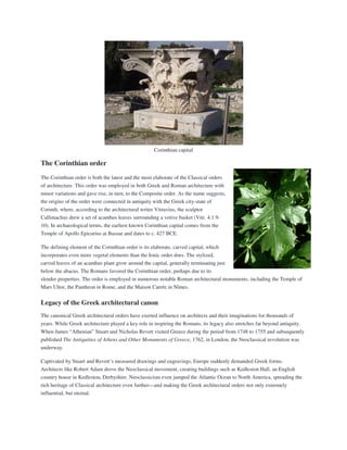 Corinthian capital
The Corinthian order
The Corinthian order is both the latest and the most elaborate of the Classical orders
of architecture. This order was employed in both Greek and Roman architecture with
minor variations and gave rise, in turn, to the Composite order. As the name suggests,
the origins of the order were connected in antiquity with the Greek city-state of
Corinth, where, according to the architectural writer Vitruvius, the sculptor
Callimachus drew a set of acanthus leaves surrounding a votive basket (Vitr. 4.1.9-
10). In archaeological terms, the earliest known Corinthian capital comes from the
Temple of Apollo Epicurius at Bassae and dates to c. 427 BCE.
The defining element of the Corinthian order is its elaborate, carved capital, which
incorporates even more vegetal elements than the Ionic order does. The stylized,
carved leaves of an acanthus plant grow around the capital, generally terminating just
below the abacus. The Romans favored the Corinthian order, perhaps due to its
slender properties. The order is employed in numerous notable Roman architectural monuments, including the Temple of
Mars Ultor, the Pantheon in Rome, and the Maison Carrée in Nîmes.
Legacy of the Greek architectural canon
The canonical Greek architectural orders have exerted influence on architects and their imaginations for thousands of
years. While Greek architecture played a key role in inspiring the Romans, its legacy also stretches far beyond antiquity.
When James “Athenian” Stuart and Nicholas Revett visited Greece during the period from 1748 to 1755 and subsequently
published The Antiquities of Athens and Other Monuments of Greece, 1762, in London, the Neoclassical revolution was
underway.
Captivated by Stuart and Revett’s measured drawings and engravings, Europe suddenly demanded Greek forms.
Architects like Robert Adam drove the Neoclassical movement, creating buildings such as Kedleston Hall, an English
country house in Kedleston, Derbyshire. Neoclassicism even jumped the Atlantic Ocean to North America, spreading the
rich heritage of Classical architecture even further—and making the Greek architectural orders not only extremely
influential, but eternal.
 