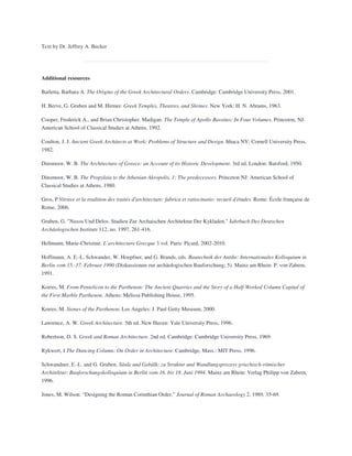 Text by Dr. Jeffrey A. Becker
Additional resources
Barletta, Barbara A. The Origins of the Greek Architectural Orders. Cambridge: Cambridge University Press, 2001.
H. Berve, G. Gruben and M. Hirmer. Greek Temples, Theatres, and Shrines. New York: H. N. Abrams, 1963.
Cooper, Frederick A., and Brian Christopher. Madigan. The Temple of Apollo Bassitas: In Four Volumes. Princeton, NJ:
American School of Classical Studies at Athens, 1992.
Coulton, J. J. Ancient Greek Architects at Work: Problems of Structure and Design. Ithaca NY: Cornell University Press,
1982.
Dinsmoor, W. B. The Architecture of Greece: an Account of its Historic Development. 3rd ed. London: Batsford, 1950.
Dinsmoor, W. B. The Propylaia to the Athenian Akropolis, 1: The predecessors. Princeton NJ: American School of
Classical Studies at Athens, 1980.
Gros, P.Vitruve et la tradition des traités d'architecture: fabrica et ratiocinatio: recueil d'études. Rome: École française de
Rome, 2006.
Gruben, G. "Naxos Und Delos. Studien Zur Archaischen Architektur Der Kykladen." Jahrbuch Des Deutschen
Archäologischen Instituts 112, no. 1997, 261-416.
Hellmann, Marie-Christine. L’architecture Grecque 3 vol. Paris: Picard, 2002-2010.
Hoffmann, A. E.-L. Schwander, W. Hoepfner, and G. Brands, eds. Bautechnik der Antike: Internationales Kolloquium in
Berlin vom 15.-17. Februar 1990 (Diskussionen zur archäologischen Bauforschung; 5). Mainz am Rhein: P. von Zabern,
1991.
Korres, M. From Pentelicon to the Parthenon: The Ancient Quarries and the Story of a Half-Worked Column Capital of
the First Marble Parthenon. Athens: Melissa Publishing House, 1995.
Korres, M. Stones of the Parthenon. Los Angeles: J. Paul Getty Museum, 2000.
Lawrence, A. W. Greek Architecture. 5th ed. New Haven: Yale University Press, 1996.
Robertson, D. S. Greek and Roman Architecture. 2nd ed. Cambridge: Cambridge University Press, 1969.
Rykwert, J.The Dancing Column: On Order in Architecture. Cambridge, Mass.: MIT Press, 1996.
Schwandner, E.-L. and G. Gruben. Säule und Gebälk: zu Struktur und Wandlungsprozess griechisch-römischer
Architektur: Bauforschungskolloquium in Berlin vom 16. bis 18. Juni 1994. Mainz am Rhein: Verlag Philipp von Zabern,
1996.
Jones, M. Wilson. “Designing the Roman Corinthian Order,” Journal of Roman Archaeology 2, 1989, 35-69.
 