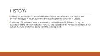 HISTORY
•The original, Archaic-period temple of Poseidon on the site, which was built of tufa, was
probably destroyed in 480 BC by Persian troops during Xerxes I's invasion of Greece.
•The temple of Poseidon at Sounion was constructed in 444–440 BC. This was during the
ascendancy of the Athenian statesman Pericles, who also rebuilt the Parthenon in Athens. It was
built on the ruins of a temple dating from the Archaic period.
 