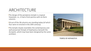 ARCHITECTURE
•The design of the peripteros temple is a typical
hexastyle, i.e., it had a front portico with six Doric
columns
•16 out of the 38 columns are standing today (of which
four were re-erected in the 20th century).
•The temple closely resembles the contemporary and
well-preserved Temple of Hephaestus beneath the
Acropolis, which may have been designed by the same
architect.
TEMPLE OF HEPHAESTUS
 