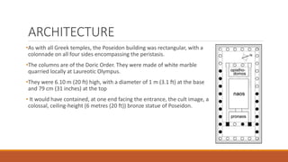 ARCHITECTURE
•As with all Greek temples, the Poseidon building was rectangular, with a
colonnade on all four sides encompassing the peristasis.
•The columns are of the Doric Order. They were made of white marble
quarried locally at Laureotic Olympus.
•They were 6.10 m (20 ft) high, with a diameter of 1 m (3.1 ft) at the base
and 79 cm (31 inches) at the top
• It would have contained, at one end facing the entrance, the cult image, a
colossal, ceiling-height (6 metres (20 ft)) bronze statue of Poseidon.
 