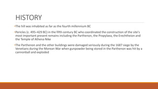 HISTORY
•The hill was inhabited as far as the fourth millennium BC
•Pericles (c. 495–429 BC) in the fifth century BC who coordinated the construction of the site's
most important present remains including the Parthenon, the Propylaea, the Erechtheion and
the Temple of Athena Nike
•The Parthenon and the other buildings were damaged seriously during the 1687 siege by the
Venetians during the Morean War when gunpowder being stored in the Parthenon was hit by a
cannonball and exploded
 