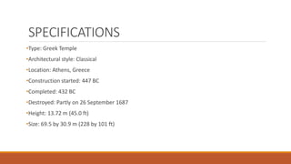 SPECIFICATIONS
•Type: Greek Temple
•Architectural style: Classical
•Location: Athens, Greece
•Construction started: 447 BC
•Completed: 432 BC
•Destroyed: Partly on 26 September 1687
•Height: 13.72 m (45.0 ft)
•Size: 69.5 by 30.9 m (228 by 101 ft)
 
