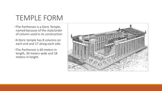 TEMPLE FORM
•The Parthenon is a Doric Temple,
named because of the style/order
of column used in its construction
•A Doric temple has 8 columns on
each end and 17 along each side.
•The Parthenon is 60 meters in
length, 30 meters wide and 18
meters in height.
 