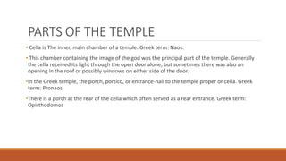 PARTS OF THE TEMPLE
• Cella is The inner, main chamber of a temple. Greek term: Naos.
• This chamber containing the image of the god was the principal part of the temple. Generally
the cella received its light through the open door alone, but sometimes there was also an
opening in the roof or possibly windows on either side of the door.
•In the Greek temple, the porch, portico, or entrance-hall to the temple proper or cella. Greek
term: Pronaos
•There is a porch at the rear of the cella which often served as a rear entrance. Greek term:
Opisthodomos
 