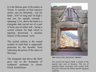 THE LION GATE, MYCENAE, 1300 BCE
The carved lion figures flank a column of the
tapered type seen at Knossos. The use of
guardian beasts associated with royalty links
Mycenae with both the Hittite and the Egyptian
traditions.
It is the famous gate of the palace at
Tiryns. It consists of four massive
stones ,one for threshold , one for
lintel , (4.87 m long and 1m high )
and two for upright columns ,
spanning 3.2 m .above the lintel is a
triangular slab carved out of a pair
of lions one on either side , facing a
central column 3m high which is
tapering downward, a peculiar
feature of Mycenaean style.
The central column is the scared
symbol of earth that is supposedly
protected by the heraldic lions
indicating the power of the rulers of
Mycenae.
The triangular slab above the lintel
gave rise to the formation of
sculptural pediment in classic
Greek Architecture.
 