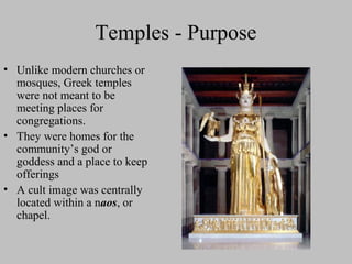 Temples - Purpose
• Unlike modern churches or
mosques, Greek temples
were not meant to be
meeting places for
congregations.
• They were homes for the
community’s god or
goddess and a place to keep
offerings
• A cult image was centrally
located within a naos, or
chapel.
 