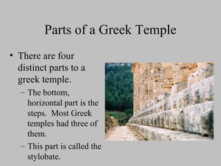 Parts of a Greek Temple
• There are four
distinct parts to a
greek temple.
– The bottom,
horizontal part is the
steps. Most Greek
temples had three of
them.
– This part is called the
stylobate.
 