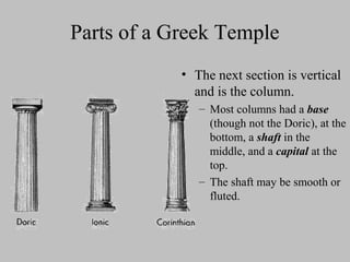 Parts of a Greek Temple
• The next section is vertical
and is the column.
– Most columns had a base
(though not the Doric), at the
bottom, a shaft in the
middle, and a capital at the
top.
– The shaft may be smooth or
fluted.
 