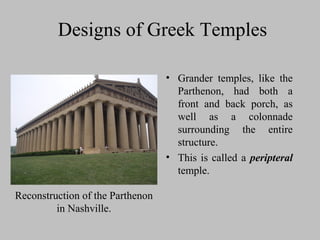 Designs of Greek Temples
• Grander temples, like the
Parthenon, had both a
front and back porch, as
well as a colonnade
surrounding the entire
structure.
• This is called a peripteral
temple.
Reconstruction of the Parthenon
in Nashville.
 