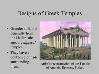 Designs of Greek Temples
• Grander still, and
generally from
the Hellenistic
age, are dipteral
temples.
• They have a
double colonnade
surrounding
them.
Artist’s reconstruction of the Temple
of Artemis, Ephesus, Turkey
 