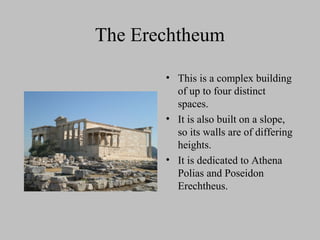 The Erechtheum
• This is a complex building
of up to four distinct
spaces.
• It is also built on a slope,
so its walls are of differing
heights.
• It is dedicated to Athena
Polias and Poseidon
Erechtheus.
 