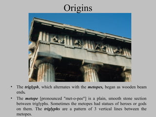 Origins
• The triglyph, which alternates with the metopes, began as wooden beam
ends.
• The metope [pronounced "met-o-pee"] is a plain, smooth stone section
between triglyphs. Sometimes the metopes had statues of heroes or gods
on them. The triglyphs are a pattern of 3 vertical lines between the
metopes.
 