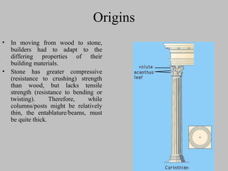 Origins
• In moving from wood to stone,
builders had to adapt to the
differing properties of their
building materials.
• Stone has greater compressive
(resistance to crushing) strength
than wood, but lacks tensile
strength (resistance to bending or
twisting). Therefore, while
columns/posts might be relatively
thin, the entablature/beams, must
be quite thick.
 
