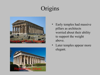 Origins
• Early temples had massive
pillars as architects
worried about their ability
to support the weight
above.
• Later temples appear more
elegant.
Temple of Hera, Paestum
Hephaistion, Athens
 