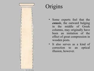 Origins
• Some experts feel that the
entasis, the outward bulging
in the middle of Greek
columns, may originally have
been an imitation of the
effect of great compression in
wooden posts.
• It also serves as a kind of
correction to an optical
illusion, however.
 