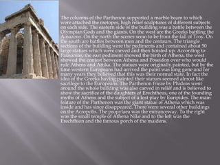  The columns of the Parthenon supported a marble beam to which
were attached the metopes, high relief sculptures of different subjects
on each side. The eastern side of the building was a battle between the
Olympian Gods and the giants. On the west are the Greeks battling the
Amazons. On the north the scenes seem to be from the fall of Troy. On
the south are battles between men and the centaurs. The triangle
sections of the building were the pediments and contained about 50
large statues which were carved and then hoisted up. According to
Pausanias, the east pediment showed the birth of Athena, the west
showed the contest between Athena and Poseidon over who would
rule Athens and Attika. The statues were originally painted, but by the
time western Europeans had arrived the paint was long gone and for
many years they believed that this was their normal state. In fact the
idea of the Greeks having painted their statues seemed almost like
sacrilege to the Europeans. The Parthenon frieze by Phideas went
around the whole building was also carved in relief and is believed to
show the sacrifice of the daughters of Erechtheus, one of the founding
myths of Athens and the subject of a lost play by Euripides. The main
feature of the Parthenon was the giant statue of Athena which was
inside and has since disappeared. There were several other buildings
on the Acropolis. The propylaea was the entranceway. To the right
was the small temple of Athena Nike and to the left was the
Erechthion and the famous porch of the maidens.
 