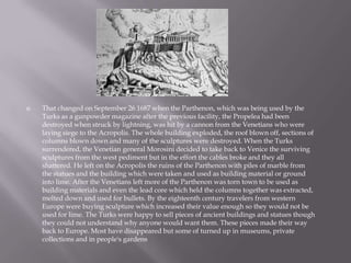 That changed on September 26 1687 when the Parthenon, which was being used by the
Turks as a gunpowder magazine after the previous facility, the Propelea had been
destroyed when struck by lightning, was hit by a cannon from the Venetians who were
laying siege to the Acropolis. The whole building exploded, the roof blown off, sections of
columns blown down and many of the sculptures were destroyed. When the Turks
surrendered, the Venetian general Morosini decided to take back to Venice the surviving
sculptures from the west pediment but in the effort the cables broke and they all
shattered. He left on the Acropolis the ruins of the Parthenon with piles of marble from
the statues and the building which were taken and used as building material or ground
into lime. After the Venetians left more of the Parthenon was torn town to be used as
building materials and even the lead core which held the columns together was extracted,
melted down and used for bullets. By the eighteenth century travelers from western
Europe were buying sculpture which increased their value enough so they would not be
used for lime. The Turks were happy to sell pieces of ancient buildings and statues though
they could not understand why anyone would want them. These pieces made their way
back to Europe. Most have disappeared but some of turned up in museums, private
collections and in people's gardens
 