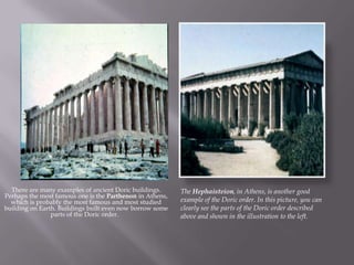 There are many examples of ancient Doric buildings.
Perhaps the most famous one is the Parthenon in Athens,
which is probably the most famous and most studied
building on Earth. Buildings built even now borrow some
parts of the Doric order.
The Hephaisteion, in Athens, is another good
example of the Doric order. In this picture, you can
clearly see the parts of the Doric order described
above and shown in the illustration to the left.
 