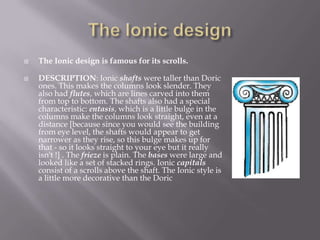  The Ionic design is famous for its scrolls.
 DESCRIPTION: Ionic shafts were taller than Doric
ones. This makes the columns look slender. They
also had flutes, which are lines carved into them
from top to bottom. The shafts also had a special
characteristic: entasis, which is a little bulge in the
columns make the columns look straight, even at a
distance [because since you would see the building
from eye level, the shafts would appear to get
narrower as they rise, so this bulge makes up for
that - so it looks straight to your eye but it really
isn't !] . The frieze is plain. The bases were large and
looked like a set of stacked rings. Ionic capitals
consist of a scrolls above the shaft. The Ionic style is
a little more decorative than the Doric
 