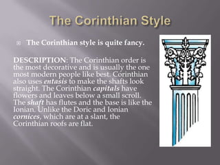  The Corinthian style is quite fancy.
DESCRIPTION: The Corinthian order is
the most decorative and is usually the one
most modern people like best. Corinthian
also uses entasis to make the shafts look
straight. The Corinthian capitals have
flowers and leaves below a small scroll.
The shaft has flutes and the base is like the
Ionian. Unlike the Doric and Ionian
cornices, which are at a slant, the
Corinthian roofs are flat.
 