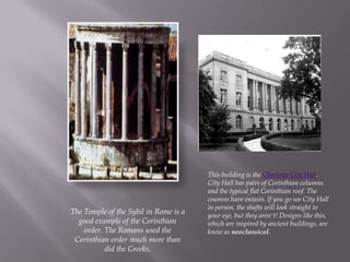 The Temple of the Sybil in Rome is a
good example of the Corinthian
order. The Romans used the
Corinthian order much more than
did the Greeks.
This building is the Charlotte City Hall.
City Hall has pairs of Corinthian columns
and the typical flat Corinthian roof. The
coumns have entasis. If you go see City Hall
in person, the shafts will look straight to
your eye, but they aren't! Designs like this,
which are inspired by ancient buildings, are
know as neoclassical.
 