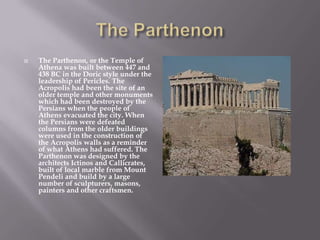 The Parthenon, or the Temple of
Athena was built between 447 and
438 BC in the Doric style under the
leadership of Pericles. The
Acropolis had been the site of an
older temple and other monuments
which had been destroyed by the
Persians when the people of
Athens evacuated the city. When
the Persians were defeated
columns from the older buildings
were used in the construction of
the Acropolis walls as a reminder
of what Athens had suffered. The
Parthenon was designed by the
architects Ictinos and Callicrates,
built of local marble from Mount
Pendeli and build by a large
number of sculpturers, masons,
painters and other craftsmen.
 
