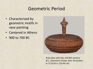 Geometric Period
• Characterized by
geometric motifs in
vase painting
• Centered in Athens
• 900 to 700 BC
Pyxis (box with lid), mid-8th century
B.C.; Geometric Greek, Attic Terracotta;
H. 9 15/16 in. (10.49 cm)
 