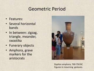 Geometric Period
• Features:
• Several horizontal
bands
• In between: zigzag,
triangle, meander,
swastika
• Funerary objects
• Amphora, grave
markers for the
aristocrats
Dypilon amphora, 760-750 BC
Figures in mourning gestures
 
