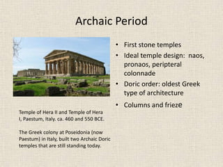 Archaic Period
• First stone temples
• Ideal temple design: naos,
pronaos, peripteral
colonnade
• Doric order: oldest Greek
type of architecture
• Columns and frieze
Temple of Hera II and Temple of Hera
I, Paestum, Italy. ca. 460 and 550 BCE.
The Greek colony at Poseidonia (now
Paestum) in Italy, built two Archaic Doric
temples that are still standing today.
 