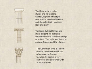 The Doric style is rather
sturdy and its top (the
capital), is plain. This style
was used in mainland Greece
and the colonies in southern
Italy and Sicily
The Ionic style is thinner and
more elegant. Its capital is
decorated with a scroll-like design
(a volute). This style was found in
eastern Greece and the islands.
The Corinthian style is seldom
used in the Greek world, but
often seen on Roman
temples. Its capital is very
elaborate and decorated with
acanthus leaves.
 