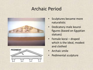 Archaic Period
• Sculptures became more
naturalistic
• Dedicatory male kouroi
figures (based on Egyptian
statues)
• Female korai – draped
which is the ideal, modest
and clothed
• Archaic smile
• Pedimental sculpture
 