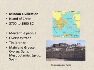 • Minoan Civilization
• Island of Crete
• 2700 to 1500 BC
• Mercantile people
• Overseas trade
• Tin, bronze
• Mainland Greece,
Cyprus, Syria,
Mesopotamia, Egypt,
Spain
Knossus palace ruins
 