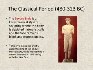 The Classical Period (480-323 BC)
• The Severe Style is an
Early Classical style of
sculpting where the body
is depicted naturalistically
and the face remains
blank and expressionless.
• *This style notes the artist's
understanding of the body's
musculature, while maintaining a
screen between art and reality
with the stoic face.
 