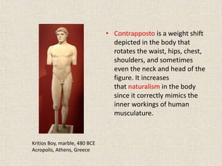 • Contrapposto is a weight shift
depicted in the body that
rotates the waist, hips, chest,
shoulders, and sometimes
even the neck and head of the
figure. It increases
that naturalism in the body
since it correctly mimics the
inner workings of human
musculature.
Kritios Boy, marble, 480 BCE
Acropolis, Athens, Greece
 