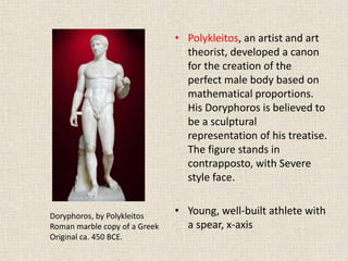 • Polykleitos, an artist and art
theorist, developed a canon
for the creation of the
perfect male body based on
mathematical proportions.
His Doryphoros is believed to
be a sculptural
representation of his treatise.
The figure stands in
contrapposto, with Severe
style face.
• Young, well-built athlete with
a spear, x-axis
Doryphoros, by Polykleitos
Roman marble copy of a Greek
Original ca. 450 BCE.
 